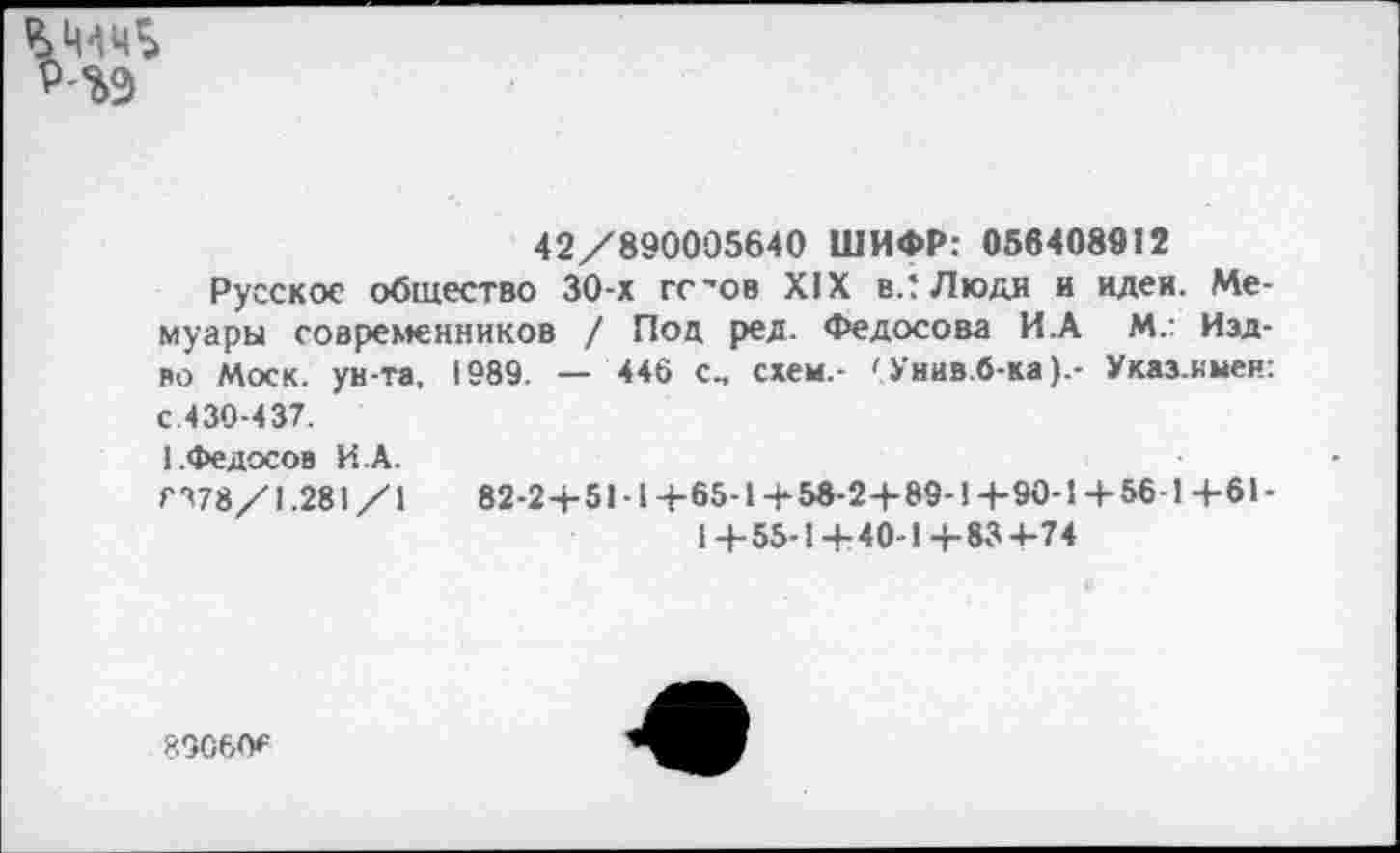 ﻿Р-%9
42/890005640 ШИФР: 056408912
Русское общество 30-х гс'ов XIX вЛ Люди и идеи. Мемуары современников / Под ред. Федосова И.А М.: Изд-во Моск, ун-та, 1989. — 446 с., схем.- ' Унив.б-ка).- Указ.ныен: с.430-437.
1.Федосов И.А.
ГЧ78/1.281 /1	82-2+51 ■ 1 +65-1+58-2+ 89-1 +90-1+56-1 +61-
1+55-1+40-1+83+74
